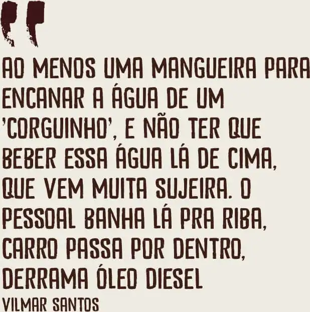 Ao menos uma mangueira para encanar a água de um 'corguinho', e não ter que beber essa água lá de cima, que vem muita sujeira. O pessoal banha lá pra riba, carro passa por dentro, derrama óleo diesel. - Vilmar Santos