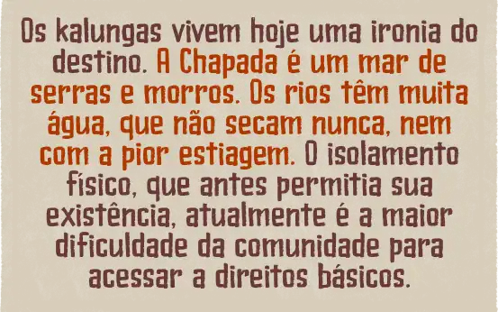 Os kalungas vivem hoje uma ironia do destino. A Chapada é um mar de serras e morros. Os rios têm muita água, que não secam nunca, nem com a pior estiagem. O isolamento físico, que antes permitia sua existência, atualmente é a maior dificuldade da comunidade para acessar a direitos básicos.